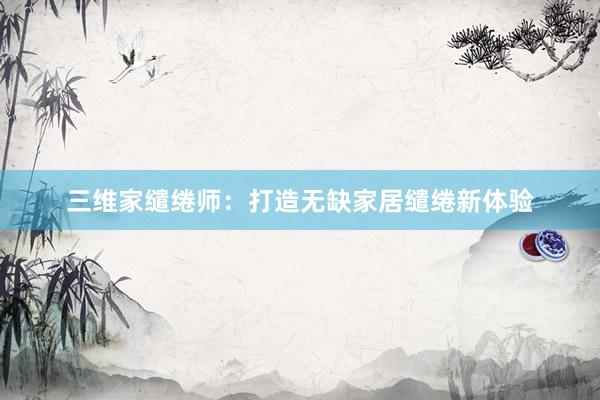 三维家缱绻师：打造无缺家居缱绻新体验
